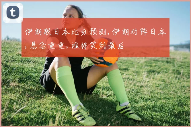 伊朗跟日本比分预测,伊朗对阵日本,悬念重重,谁将笑到最后