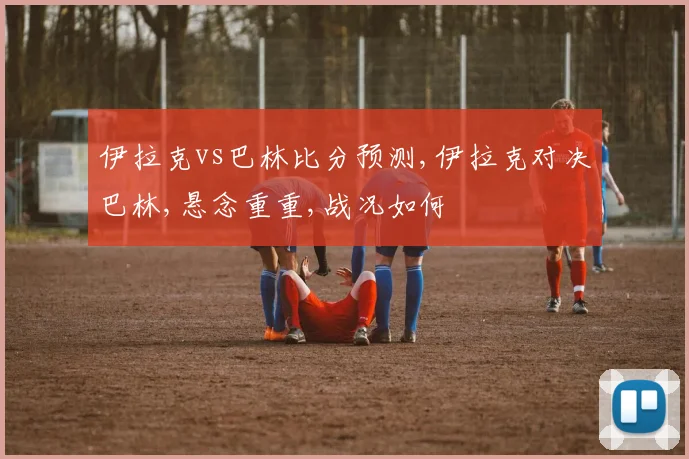 伊拉克vs巴林比分预测,伊拉克对决巴林,悬念重重,战况如何